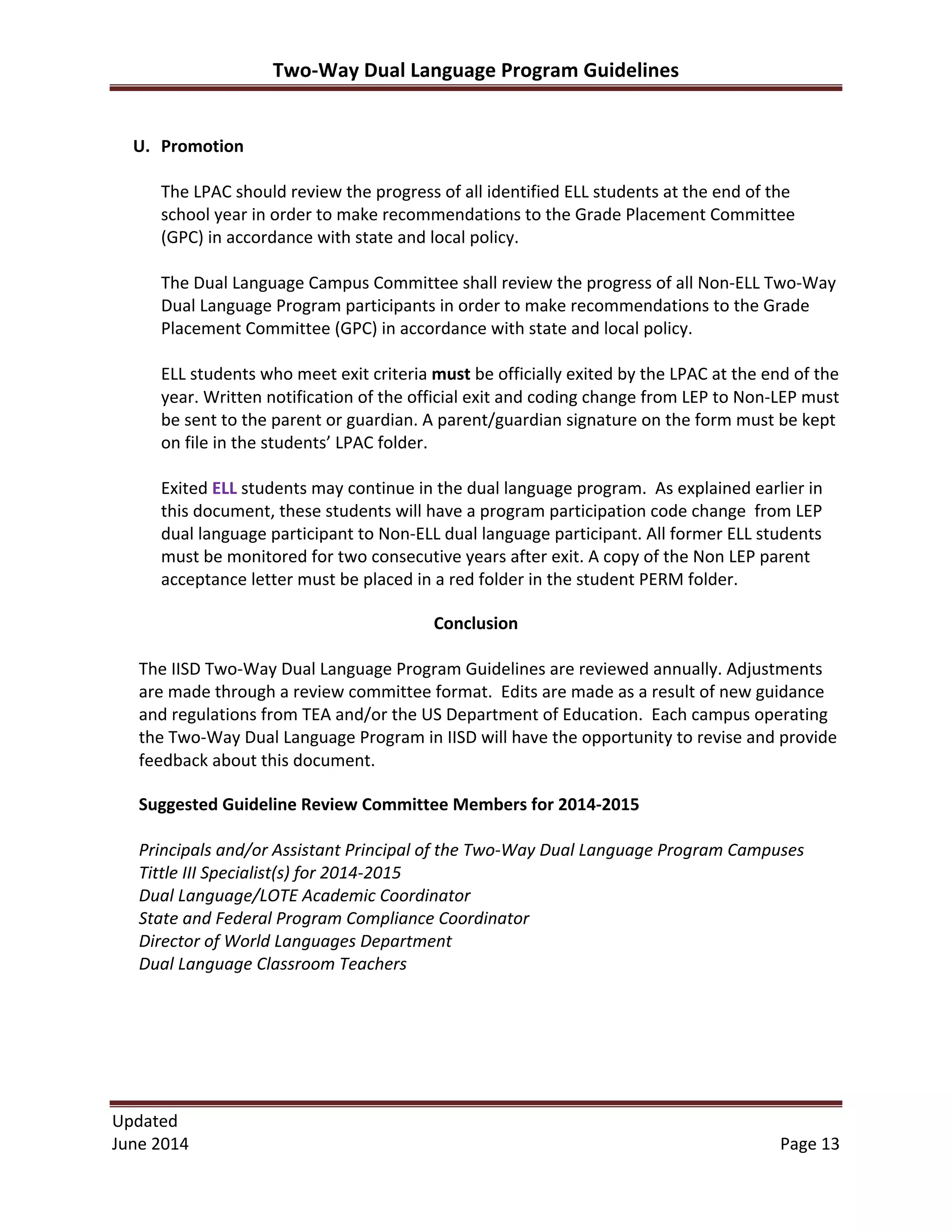 Two-­‐Way	
  Dual	
  Language	
  Program	
  Guidelines	
  
Updated	
  	
  
June	
  2014	
  	
   Page	
  13	
  
U. Promotion	
  
	
  
The	
  LPAC	
  should	
  review	
  the	
  progress	
  of	
  all	
  identified	
  ELL	
  students	
  at	
  the	
  end	
  of	
  the	
  
school	
  year	
  in	
  order	
  to	
  make	
  recommendations	
  to	
  the	
  Grade	
  Placement	
  Committee	
  
(GPC)	
  in	
  accordance	
  with	
  state	
  and	
  local	
  policy.	
  
	
  
The	
  Dual	
  Language	
  Campus	
  Committee	
  shall	
  review	
  the	
  progress	
  of	
  all	
  Non-­‐ELL	
  Two-­‐Way	
  
Dual	
  Language	
  Program	
  participants	
  in	
  order	
  to	
  make	
  recommendations	
  to	
  the	
  Grade	
  
Placement	
  Committee	
  (GPC)	
  in	
  accordance	
  with	
  state	
  and	
  local	
  policy.	
  
	
  
ELL	
  students	
  who	
  meet	
  exit	
  criteria	
  must	
  be	
  officially	
  exited	
  by	
  the	
  LPAC	
  at	
  the	
  end	
  of	
  the	
  
year.	
  Written	
  notification	
  of	
  the	
  official	
  exit	
  and	
  coding	
  change	
  from	
  LEP	
  to	
  Non-­‐LEP	
  must	
  
be	
  sent	
  to	
  the	
  parent	
  or	
  guardian.	
  A	
  parent/guardian	
  signature	
  on	
  the	
  form	
  must	
  be	
  kept	
  
on	
  file	
  in	
  the	
  students’	
  LPAC	
  folder.	
  	
  
	
  
Exited	
  ELL	
  students	
  may	
  continue	
  in	
  the	
  dual	
  language	
  program.	
  	
  As	
  explained	
  earlier	
  in	
  
this	
  document,	
  these	
  students	
  will	
  have	
  a	
  program	
  participation	
  code	
  change	
  	
  from	
  LEP	
  
dual	
  language	
  participant	
  to	
  Non-­‐ELL	
  dual	
  language	
  participant.	
  All	
  former	
  ELL	
  students	
  
must	
  be	
  monitored	
  for	
  two	
  consecutive	
  years	
  after	
  exit.	
  A	
  copy	
  of	
  the	
  Non	
  LEP	
  parent	
  
acceptance	
  letter	
  must	
  be	
  placed	
  in	
  a	
  red	
  folder	
  in	
  the	
  student	
  PERM	
  folder.	
  
Conclusion	
  
	
  
The	
  IISD	
  Two-­‐Way	
  Dual	
  Language	
  Program	
  Guidelines	
  are	
  reviewed	
  annually.	
  Adjustments	
  
are	
  made	
  through	
  a	
  review	
  committee	
  format.	
  	
  Edits	
  are	
  made	
  as	
  a	
  result	
  of	
  new	
  guidance	
  
and	
  regulations	
  from	
  TEA	
  and/or	
  the	
  US	
  Department	
  of	
  Education.	
  	
  Each	
  campus	
  operating	
  
the	
  Two-­‐Way	
  Dual	
  Language	
  Program	
  in	
  IISD	
  will	
  have	
  the	
  opportunity	
  to	
  revise	
  and	
  provide	
  
feedback	
  about	
  this	
  document.	
  	
  
Suggested	
  Guideline	
  Review	
  Committee	
  Members	
  for	
  2014-­‐2015	
  
	
  
Principals	
  and/or	
  Assistant	
  Principal	
  of	
  the	
  Two-­‐Way	
  Dual	
  Language	
  Program	
  Campuses	
  
Tittle	
  III	
  Specialist(s)	
  for	
  2014-­‐2015	
  	
  
Dual	
  Language/LOTE	
  Academic	
  Coordinator	
  
State	
  and	
  Federal	
  Program	
  Compliance	
  Coordinator	
  
Director	
  of	
  World	
  Languages	
  Department	
  	
  
Dual	
  Language	
  Classroom	
  Teachers	
  
	
  
	
  
	
  
	
  
	
  
 