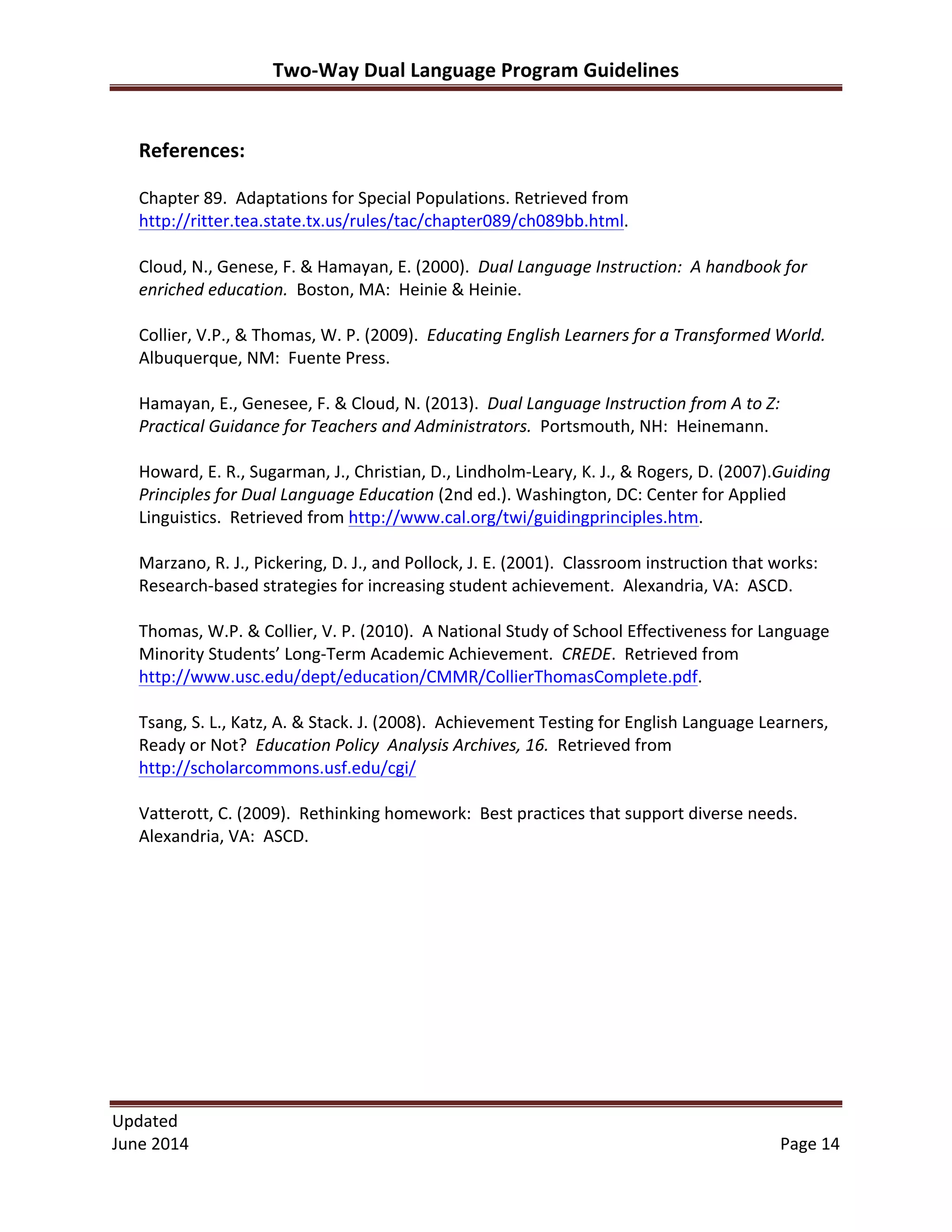 Two-­‐Way	
  Dual	
  Language	
  Program	
  Guidelines	
  
Updated	
  	
  
June	
  2014	
  	
   Page	
  14	
  
	
  
	
  
References:	
  
	
  
Chapter	
  89.	
  	
  Adaptations	
  for	
  Special	
  Populations.	
  Retrieved	
  from	
  
http://ritter.tea.state.tx.us/rules/tac/chapter089/ch089bb.html.	
  	
  
	
  
Cloud,	
  N.,	
  Genese,	
  F.	
  &	
  Hamayan,	
  E.	
  (2000).	
  	
  Dual	
  Language	
  Instruction:	
  	
  A	
  handbook	
  for	
  
enriched	
  education.	
  	
  Boston,	
  MA:	
  	
  Heinie	
  &	
  Heinie.	
  
	
  
Collier,	
  V.P.,	
  &	
  Thomas,	
  W.	
  P.	
  (2009).	
  	
  Educating	
  English	
  Learners	
  for	
  a	
  Transformed	
  World.	
  	
  
Albuquerque,	
  NM:	
  	
  Fuente	
  Press.	
  
	
  
Hamayan,	
  E.,	
  Genesee,	
  F.	
  &	
  Cloud,	
  N.	
  (2013).	
  	
  Dual	
  Language	
  Instruction	
  from	
  A	
  to	
  Z:	
  	
  
Practical	
  Guidance	
  for	
  Teachers	
  and	
  Administrators.	
  	
  Portsmouth,	
  NH:	
  	
  Heinemann.	
  
	
  
Howard,	
  E.	
  R.,	
  Sugarman,	
  J.,	
  Christian,	
  D.,	
  Lindholm-­‐Leary,	
  K.	
  J.,	
  &	
  Rogers,	
  D.	
  (2007).Guiding	
  
Principles	
  for	
  Dual	
  Language	
  Education	
  (2nd	
  ed.).	
  Washington,	
  DC:	
  Center	
  for	
  Applied	
  
Linguistics.	
  	
  Retrieved	
  from	
  http://www.cal.org/twi/guidingprinciples.htm.	
  	
  
	
  
Marzano,	
  R.	
  J.,	
  Pickering,	
  D.	
  J.,	
  and	
  Pollock,	
  J.	
  E.	
  (2001).	
  	
  Classroom	
  instruction	
  that	
  works:	
  	
  
Research-­‐based	
  strategies	
  for	
  increasing	
  student	
  achievement.	
  	
  Alexandria,	
  VA:	
  	
  ASCD.	
  	
  	
  
	
  
Thomas,	
  W.P.	
  &	
  Collier,	
  V.	
  P.	
  (2010).	
  	
  A	
  National	
  Study	
  of	
  School	
  Effectiveness	
  for	
  Language	
  
Minority	
  Students’	
  Long-­‐Term	
  Academic	
  Achievement.	
  	
  CREDE.	
  	
  Retrieved	
  from	
  
http://www.usc.edu/dept/education/CMMR/CollierThomasComplete.pdf.	
  
	
  
Tsang,	
  S.	
  L.,	
  Katz,	
  A.	
  &	
  Stack.	
  J.	
  (2008).	
  	
  Achievement	
  Testing	
  for	
  English	
  Language	
  Learners,	
  
Ready	
  or	
  Not?	
  	
  Education	
  Policy	
  	
  Analysis	
  Archives,	
  16.	
  	
  Retrieved	
  from	
  
http://scholarcommons.usf.edu/cgi/	
  
	
  
Vatterott,	
  C.	
  (2009).	
  	
  Rethinking	
  homework:	
  	
  Best	
  practices	
  that	
  support	
  diverse	
  needs.	
  	
  
Alexandria,	
  VA:	
  	
  ASCD.	
  	
  
	
  
 