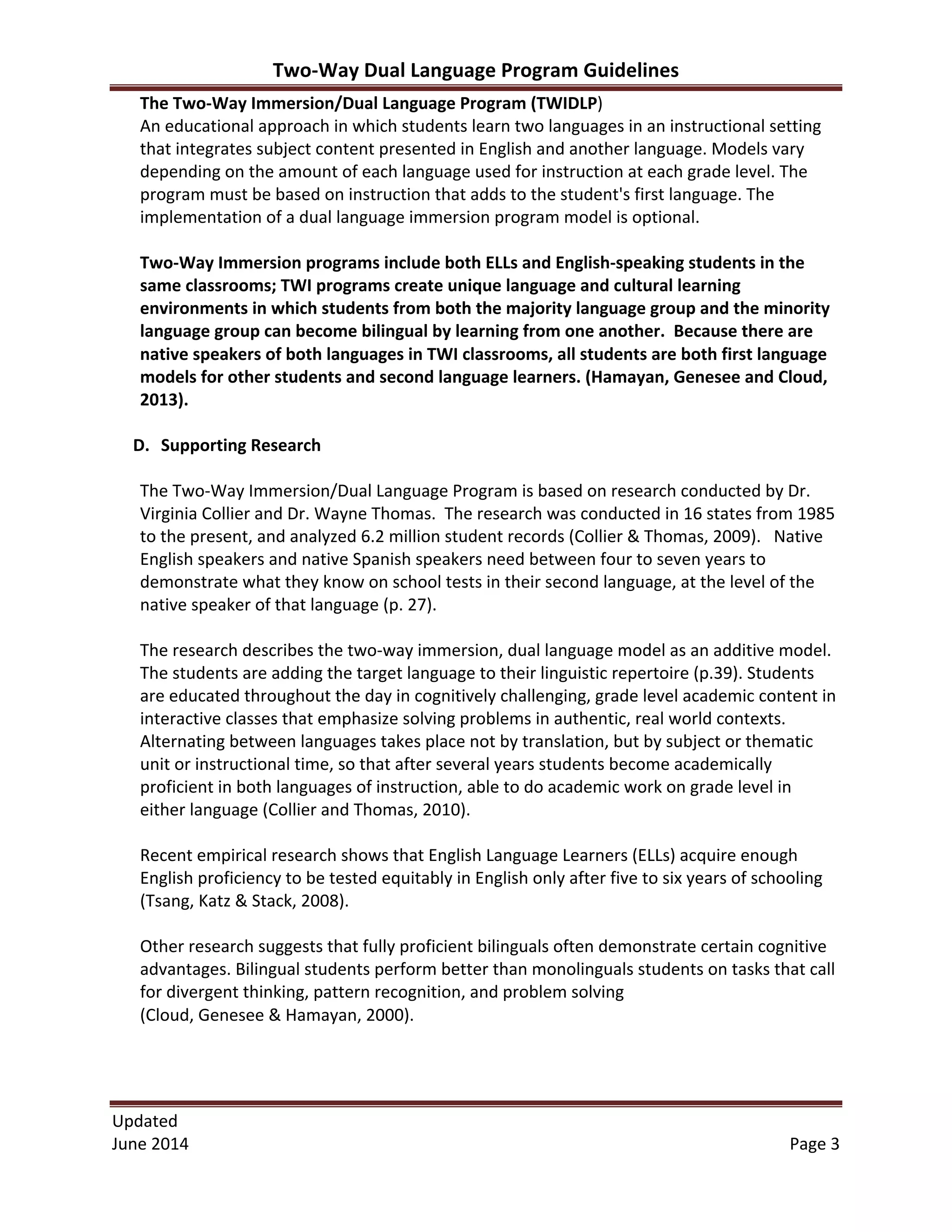 Two-­‐Way	
  Dual	
  Language	
  Program	
  Guidelines	
  
Updated	
  	
  
June	
  2014	
  	
   Page	
  3	
  
The	
  Two-­‐Way	
  Immersion/Dual	
  Language	
  Program	
  (TWIDLP)	
  
An	
  educational	
  approach	
  in	
  which	
  students	
  learn	
  two	
  languages	
  in	
  an	
  instructional	
  setting	
  
that	
  integrates	
  subject	
  content	
  presented	
  in	
  English	
  and	
  another	
  language.	
  Models	
  vary	
  
depending	
  on	
  the	
  amount	
  of	
  each	
  language	
  used	
  for	
  instruction	
  at	
  each	
  grade	
  level.	
  The
program	
  must	
  be	
  based	
  on	
  instruction	
  that	
  adds	
  to	
  the	
  student's	
  first	
  language.	
  The	
  
implementation	
  of	
  a	
  dual	
  language	
  immersion	
  program	
  model	
  is	
  optional.	
  
	
  
Two-­‐Way	
  Immersion	
  programs	
  include	
  both	
  ELLs	
  and	
  English-­‐speaking	
  students	
  in	
  the	
  
same	
  classrooms;	
  TWI	
  programs	
  create	
  unique	
  language	
  and	
  cultural	
  learning	
  
environments	
  in	
  which	
  students	
  from	
  both	
  the	
  majority	
  language	
  group	
  and	
  the	
  minority	
  
language	
  group	
  can	
  become	
  bilingual	
  by	
  learning	
  from	
  one	
  another.	
  	
  Because	
  there	
  are	
  
native	
  speakers	
  of	
  both	
  languages	
  in	
  TWI	
  classrooms,	
  all	
  students	
  are	
  both	
  first	
  language	
  
models	
  for	
  other	
  students	
  and	
  second	
  language	
  learners.	
  (Hamayan,	
  Genesee	
  and	
  Cloud,	
  
2013).	
  
	
  
D. Supporting	
  Research	
  
	
  
The	
  Two-­‐Way	
  Immersion/Dual	
  Language	
  Program	
  is	
  based	
  on	
  research	
  conducted	
  by	
  Dr.	
  
Virginia	
  Collier	
  and	
  Dr.	
  Wayne	
  Thomas.	
  	
  The	
  research	
  was	
  conducted	
  in	
  16	
  states	
  from	
  1985	
  
to	
  the	
  present,	
  and	
  analyzed	
  6.2	
  million	
  student	
  records	
  (Collier	
  &	
  Thomas,	
  2009).	
  	
  	
  Native	
  
English	
  speakers	
  and	
  native	
  Spanish	
  speakers	
  need	
  between	
  four	
  to	
  seven	
  years	
  to	
  
demonstrate	
  what	
  they	
  know	
  on	
  school	
  tests	
  in	
  their	
  second	
  language,	
  at	
  the	
  level	
  of	
  the	
  
native	
  speaker	
  of	
  that	
  language	
  (p.	
  27).	
  	
  	
  
	
  
The	
  research	
  describes	
  the	
  two-­‐way	
  immersion,	
  dual	
  language	
  model	
  as	
  an	
  additive	
  model.	
  	
  
The	
  students	
  are	
  adding	
  the	
  target	
  language	
  to	
  their	
  linguistic	
  repertoire	
  (p.39).	
  Students	
  
are	
  educated	
  throughout	
  the	
  day	
  in	
  cognitively	
  challenging,	
  grade	
  level	
  academic	
  content	
  in	
  
interactive	
  classes	
  that	
  emphasize	
  solving	
  problems	
  in	
  authentic,	
  real	
  world	
  contexts.	
  
Alternating	
  between	
  languages	
  takes	
  place	
  not	
  by	
  translation,	
  but	
  by	
  subject	
  or	
  thematic	
  
unit	
  or	
  instructional	
  time,	
  so	
  that	
  after	
  several	
  years	
  students	
  become	
  academically	
  
proficient	
  in	
  both	
  languages	
  of	
  instruction,	
  able	
  to	
  do	
  academic	
  work	
  on	
  grade	
  level	
  in	
  
either	
  language	
  (Collier	
  and	
  Thomas,	
  2010).	
  	
  
	
  
Recent	
  empirical	
  research	
  shows	
  that	
  English	
  Language	
  Learners	
  (ELLs)	
  acquire	
  enough	
  
English	
  proficiency	
  to	
  be	
  tested	
  equitably	
  in	
  English	
  only	
  after	
  five	
  to	
  six	
  years	
  of	
  schooling	
  
(Tsang,	
  Katz	
  &	
  Stack,	
  2008).	
  
	
  
Other	
  research	
  suggests	
  that	
  fully	
  proficient	
  bilinguals	
  often	
  demonstrate	
  certain	
  cognitive	
  
advantages.	
  Bilingual	
  students	
  perform	
  better	
  than	
  monolinguals	
  students	
  on	
  tasks	
  that	
  call	
  
for	
  divergent	
  thinking,	
  pattern	
  recognition,	
  and	
  problem	
  solving	
  	
  
(Cloud,	
  Genesee	
  &	
  Hamayan,	
  2000).	
  	
  
	
  
	
  
	
  
 