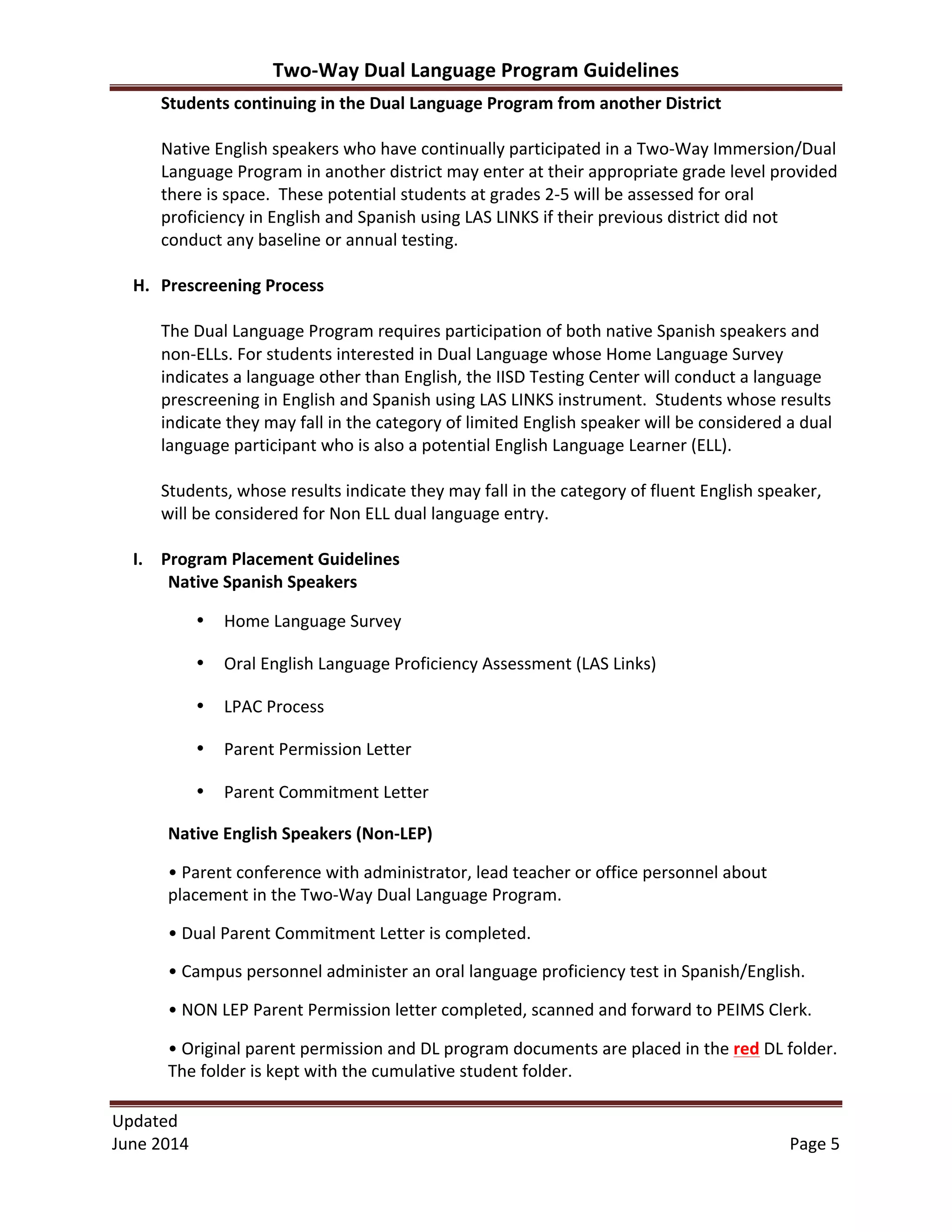 Two-­‐Way	
  Dual	
  Language	
  Program	
  Guidelines	
  
Updated	
  	
  
June	
  2014	
  	
   Page	
  5	
  
Students	
  continuing	
  in	
  the	
  Dual	
  Language	
  Program	
  from	
  another	
  District	
  
	
  
Native	
  English	
  speakers	
  who	
  have	
  continually	
  participated	
  in	
  a	
  Two-­‐Way	
  Immersion/Dual	
  
Language	
  Program	
  in	
  another	
  district	
  may	
  enter	
  at	
  their	
  appropriate	
  grade	
  level	
  provided	
  
there	
  is	
  space.	
  	
  These	
  potential	
  students	
  at	
  grades	
  2-­‐5	
  will	
  be	
  assessed	
  for	
  oral	
  
proficiency	
  in	
  English	
  and	
  Spanish	
  using	
  LAS	
  LINKS	
  if	
  their	
  previous	
  district	
  did	
  not	
  
conduct	
  any	
  baseline	
  or	
  annual	
  testing.	
  
	
  
H. Prescreening	
  Process	
  	
  
	
  
The	
  Dual	
  Language	
  Program	
  requires	
  participation	
  of	
  both	
  native	
  Spanish	
  speakers	
  and	
  
non-­‐ELLs.	
  For	
  students	
  interested	
  in	
  Dual	
  Language	
  whose	
  Home	
  Language	
  Survey	
  
indicates	
  a	
  language	
  other	
  than	
  English,	
  the	
  IISD	
  Testing	
  Center	
  will	
  conduct	
  a	
  language	
  
prescreening	
  in	
  English	
  and	
  Spanish	
  using	
  LAS	
  LINKS	
  instrument.	
  	
  Students	
  whose	
  results	
  
indicate	
  they	
  may	
  fall	
  in	
  the	
  category	
  of	
  limited	
  English	
  speaker	
  will	
  be	
  considered	
  a	
  dual	
  
language	
  participant	
  who	
  is	
  also	
  a	
  potential	
  English	
  Language	
  Learner	
  (ELL).	
  
	
  
Students,	
  whose	
  results	
  indicate	
  they	
  may	
  fall	
  in	
  the	
  category	
  of	
  fluent	
  English	
  speaker,	
  
will	
  be	
  considered	
  for	
  Non	
  ELL	
  dual	
  language	
  entry.	
  	
  	
  
	
  
I. Program	
  Placement	
  Guidelines	
  
Native	
  Spanish	
  Speakers	
   	
   	
  
• Home	
  Language	
  Survey	
   	
   	
   	
  
• Oral	
  English	
  Language	
  Proficiency	
  Assessment	
  (LAS	
  Links)	
   	
   	
   	
   	
  
• LPAC	
  Process	
   	
   	
   	
   	
  
• Parent	
  Permission	
  Letter	
  
• Parent	
  Commitment	
  Letter	
  
Native	
  English	
  Speakers	
  (Non-­‐LEP)	
  
•	
  Parent	
  conference	
  with	
  administrator,	
  lead	
  teacher	
  or	
  office	
  personnel	
  about	
  
placement	
  in	
  the	
  Two-­‐Way	
  Dual	
  Language	
  Program.	
  
•	
  Dual	
  Parent	
  Commitment	
  Letter	
  is	
  completed.	
  	
  
•	
  Campus	
  personnel	
  administer	
  an	
  oral	
  language	
  proficiency	
  test	
  in	
  Spanish/English.	
  	
  	
  
•	
  NON	
  LEP	
  Parent	
  Permission	
  letter	
  completed,	
  scanned	
  and	
  forward	
  to	
  PEIMS	
  Clerk.	
  
•	
  Original	
  parent	
  permission	
  and	
  DL	
  program	
  documents	
  are	
  placed	
  in	
  the	
  red	
  DL	
  folder.	
  
The	
  folder	
  is	
  kept	
  with	
  the	
  cumulative	
  student	
  folder.	
  
 