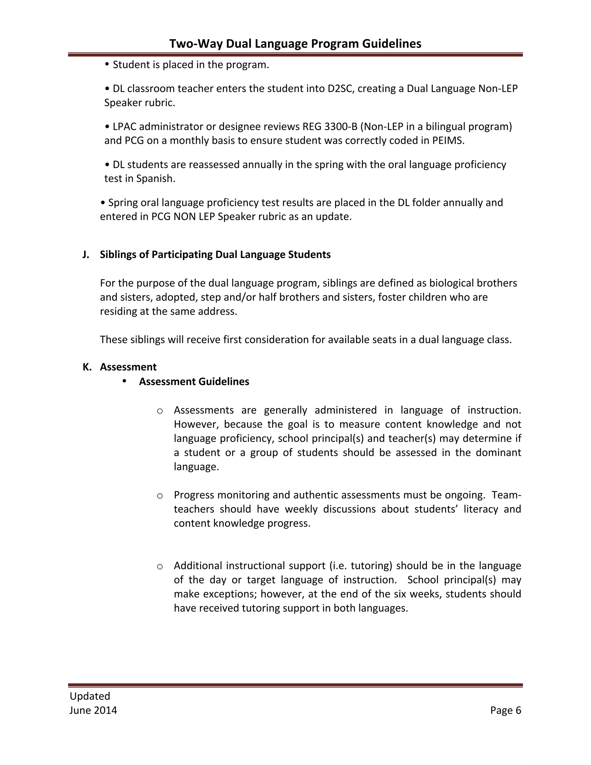 Two-­‐Way	
  Dual	
  Language	
  Program	
  Guidelines	
  
Updated	
  	
  
June	
  2014	
  	
   Page	
  6	
  
• Student	
  is	
  placed	
  in	
  the	
  program.	
  
•	
  DL	
  classroom	
  teacher	
  enters	
  the	
  student	
  into	
  D2SC,	
  creating	
  a	
  Dual	
  Language	
  Non-­‐LEP	
  
Speaker	
  rubric.	
  	
  
•	
  LPAC	
  administrator	
  or	
  designee	
  reviews	
  REG	
  3300-­‐B	
  (Non-­‐LEP	
  in	
  a	
  bilingual	
  program)	
  
and	
  PCG	
  on	
  a	
  monthly	
  basis	
  to	
  ensure	
  student	
  was	
  correctly	
  coded	
  in	
  PEIMS.	
  	
  
•	
  DL	
  students	
  are	
  reassessed	
  annually	
  in	
  the	
  spring	
  with	
  the	
  oral	
  language	
  proficiency	
  
test	
  in	
  Spanish.	
  	
  
•	
  Spring	
  oral	
  language	
  proficiency	
  test	
  results	
  are	
  placed	
  in	
  the	
  DL	
  folder	
  annually	
  and	
  
entered	
  in	
  PCG	
  NON	
  LEP	
  Speaker	
  rubric	
  as	
  an	
  update.	
  	
  
	
  
J. Siblings	
  of	
  Participating	
  Dual	
  Language	
  Students	
  
	
  
For	
  the	
  purpose	
  of	
  the	
  dual	
  language	
  program,	
  siblings	
  are	
  defined	
  as	
  biological	
  brothers	
  
and	
  sisters,	
  adopted,	
  step	
  and/or	
  half	
  brothers	
  and	
  sisters,	
  foster	
  children	
  who	
  are	
  
residing	
  at	
  the	
  same	
  address.	
  	
  
	
  
These	
  siblings	
  will	
  receive	
  first	
  consideration	
  for	
  available	
  seats	
  in	
  a	
  dual	
  language	
  class.	
  
K. Assessment	
  
• Assessment	
  Guidelines	
  
	
  
o Assessments	
   are	
   generally	
   administered	
   in	
   language	
   of	
   instruction.	
  
However,	
   because	
   the	
   goal	
   is	
   to	
   measure	
   content	
   knowledge	
   and	
   not	
  
language	
  proficiency,	
  school	
  principal(s)	
  and	
  teacher(s)	
  may	
  determine	
  if	
  
a	
   student	
   or	
   a	
   group	
   of	
   students	
   should	
   be	
   assessed	
   in	
   the	
   dominant	
  
language.	
  
	
  
o Progress	
  monitoring	
  and	
  authentic	
  assessments	
  must	
  be	
  ongoing.	
  	
  Team-­‐
teachers	
   should	
   have	
   weekly	
   discussions	
   about	
   students’	
   literacy	
   and	
  
content	
  knowledge	
  progress.	
  	
  
	
  
	
  
o Additional	
  instructional	
  support	
  (i.e.	
  tutoring)	
  should	
  be	
  in	
  the	
  language	
  
of	
   the	
   day	
   or	
   target	
   language	
   of	
   instruction.	
   	
   School	
   principal(s)	
   may	
  
make	
  exceptions;	
  however,	
  at	
  the	
  end	
  of	
  the	
  six	
  weeks,	
  students	
  should	
  
have	
  received	
  tutoring	
  support	
  in	
  both	
  languages.	
  	
  
	
  
	
  
	
  
	
  
 