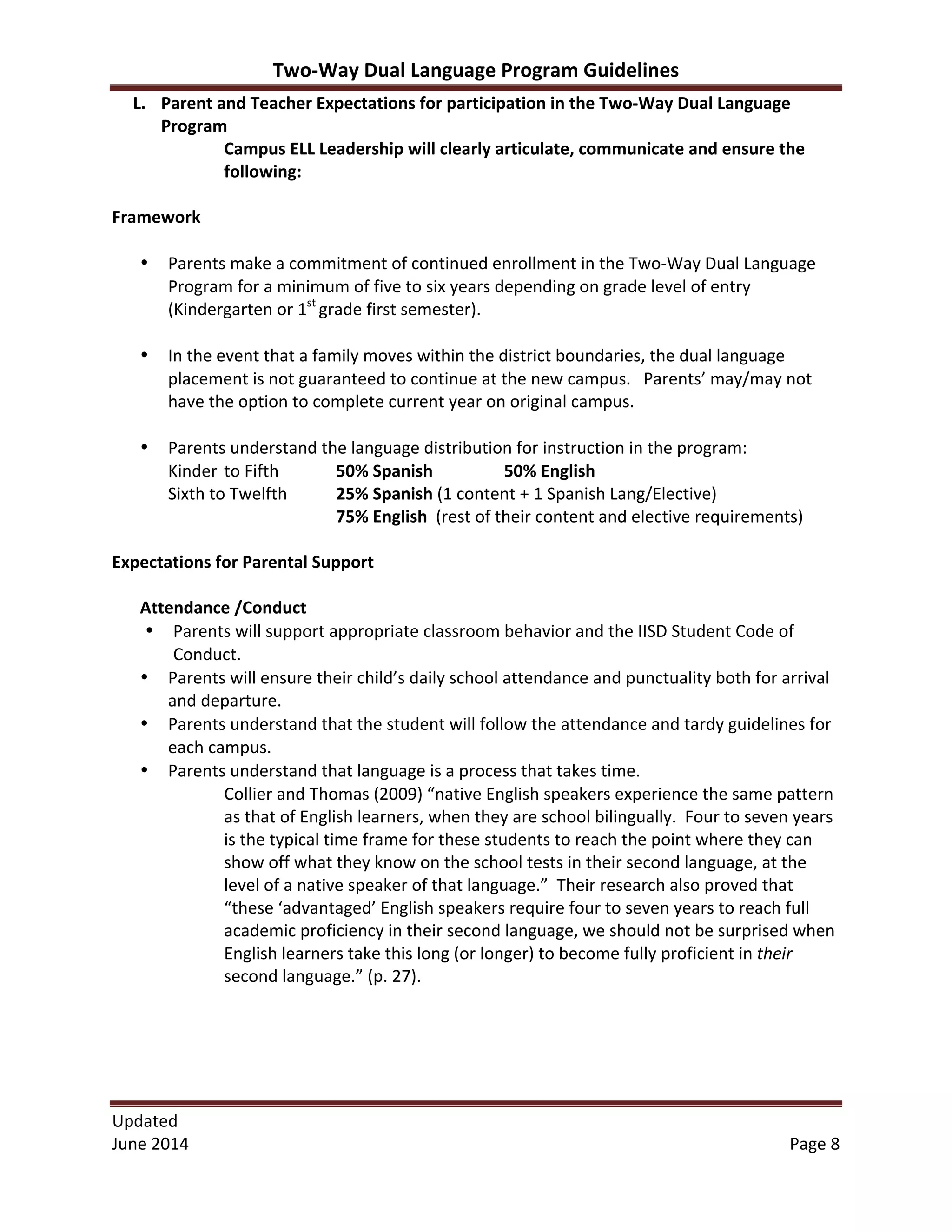 Two-­‐Way	
  Dual	
  Language	
  Program	
  Guidelines	
  
Updated	
  	
  
June	
  2014	
  	
   Page	
  8	
  
L. Parent	
  and	
  Teacher	
  Expectations	
  for	
  participation	
  in	
  the	
  Two-­‐Way	
  Dual	
  Language	
  
Program	
  
Campus	
  ELL	
  Leadership	
  will	
  clearly	
  articulate,	
  communicate	
  and	
  ensure	
  the	
  
following:	
  
	
  
Framework	
  
	
  
• Parents	
  make	
  a	
  commitment	
  of	
  continued	
  enrollment	
  in	
  the	
  Two-­‐Way	
  Dual	
  Language	
  
Program	
  for	
  a	
  minimum	
  of	
  five	
  to	
  six	
  years	
  depending	
  on	
  grade	
  level	
  of	
  entry	
  
(Kindergarten	
  or	
  1st	
  
grade	
  first	
  semester).	
  
	
  
• In	
  the	
  event	
  that	
  a	
  family	
  moves	
  within	
  the	
  district	
  boundaries,	
  the	
  dual	
  language	
  
placement	
  is	
  not	
  guaranteed	
  to	
  continue	
  at	
  the	
  new	
  campus.	
  	
  	
  Parents’	
  may/may	
  not	
  
have	
  the	
  option	
  to	
  complete	
  current	
  year	
  on	
  original	
  campus.	
  	
  
	
  
• Parents	
  understand	
  the	
  language	
  distribution	
  for	
  instruction	
  in	
  the	
  program:	
  
Kinder	
  to	
  Fifth	
  	
   50%	
  Spanish	
   	
   50%	
  English	
  
Sixth	
  to	
  Twelfth	
   25%	
  Spanish	
  (1	
  content	
  +	
  1	
  Spanish	
  Lang/Elective)	
   	
  
75%	
  English	
  	
  (rest	
  of	
  their	
  content	
  and	
  elective	
  requirements)
	
  
Expectations	
  for	
  Parental	
  Support	
  
	
  
Attendance	
  /Conduct	
  
• Parents	
  will	
  support	
  appropriate	
  classroom	
  behavior	
  and	
  the	
  IISD	
  Student	
  Code	
  of	
  
Conduct.	
  
• Parents	
  will	
  ensure	
  their	
  child’s	
  daily	
  school	
  attendance	
  and	
  punctuality	
  both	
  for	
  arrival	
  
and	
  departure.	
  
• Parents	
  understand	
  that	
  the	
  student	
  will	
  follow	
  the	
  attendance	
  and	
  tardy	
  guidelines	
  for	
  
each	
  campus.	
  
• Parents	
  understand	
  that	
  language	
  is	
  a	
  process	
  that	
  takes	
  time.	
  	
  
Collier	
  and	
  Thomas	
  (2009)	
  “native	
  English	
  speakers	
  experience	
  the	
  same	
  pattern	
  
as	
  that	
  of	
  English	
  learners,	
  when	
  they	
  are	
  school	
  bilingually.	
  	
  Four	
  to	
  seven	
  years	
  
is	
  the	
  typical	
  time	
  frame	
  for	
  these	
  students	
  to	
  reach	
  the	
  point	
  where	
  they	
  can	
  
show	
  off	
  what	
  they	
  know	
  on	
  the	
  school	
  tests	
  in	
  their	
  second	
  language,	
  at	
  the	
  
level	
  of	
  a	
  native	
  speaker	
  of	
  that	
  language.”	
  	
  Their	
  research	
  also	
  proved	
  that	
  
“these	
  ‘advantaged’	
  English	
  speakers	
  require	
  four	
  to	
  seven	
  years	
  to	
  reach	
  full	
  
academic	
  proficiency	
  in	
  their	
  second	
  language,	
  we	
  should	
  not	
  be	
  surprised	
  when	
  
English	
  learners	
  take	
  this	
  long	
  (or	
  longer)	
  to	
  become	
  fully	
  proficient	
  in	
  their	
  
second	
  language.”	
  (p.	
  27).	
  
	
  
	
  
	
  
	
  
 