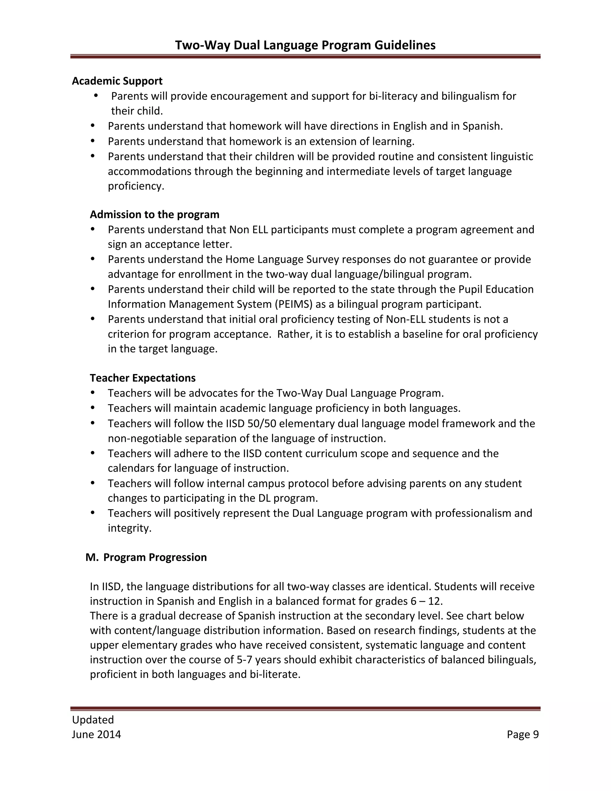 Two-­‐Way	
  Dual	
  Language	
  Program	
  Guidelines	
  
Updated	
  	
  
June	
  2014	
  	
   Page	
  9	
  
	
  
Academic	
  Support	
  
• Parents	
  will	
  provide	
  encouragement	
  and	
  support	
  for	
  bi-­‐literacy	
  and	
  bilingualism	
  for	
  
their	
  child.	
  
• Parents	
  understand	
  that	
  homework	
  will	
  have	
  directions	
  in	
  English	
  and	
  in	
  Spanish.	
  
• Parents	
  understand	
  that	
  homework	
  is	
  an	
  extension	
  of	
  learning.	
  
• Parents	
  understand	
  that	
  their	
  children	
  will	
  be	
  provided	
  routine	
  and	
  consistent	
  linguistic	
  
accommodations	
  through	
  the	
  beginning	
  and	
  intermediate	
  levels	
  of	
  target	
  language	
  
proficiency.	
  
Admission	
  to	
  the	
  program	
  
• Parents	
  understand	
  that	
  Non	
  ELL	
  participants	
  must	
  complete	
  a	
  program	
  agreement	
  and	
  
sign	
  an	
  acceptance	
  letter.	
  	
  
• Parents	
  understand	
  the	
  Home	
  Language	
  Survey	
  responses	
  do	
  not	
  guarantee	
  or	
  provide	
  
advantage	
  for	
  enrollment	
  in	
  the	
  two-­‐way	
  dual	
  language/bilingual	
  program.	
  
• Parents	
  understand	
  their	
  child	
  will	
  be	
  reported	
  to	
  the	
  state	
  through	
  the	
  Pupil	
  Education	
  
Information	
  Management	
  System	
  (PEIMS)	
  as	
  a	
  bilingual	
  program	
  participant.	
  
• Parents	
  understand	
  that	
  initial	
  oral	
  proficiency	
  testing	
  of	
  Non-­‐ELL	
  students	
  is	
  not	
  a	
  
criterion	
  for	
  program	
  acceptance.	
  	
  Rather,	
  it	
  is	
  to	
  establish	
  a	
  baseline	
  for	
  oral	
  proficiency	
  
in	
  the	
  target	
  language.	
  
	
  
Teacher	
  Expectations	
  
• Teachers	
  will	
  be	
  advocates	
  for	
  the	
  Two-­‐Way	
  Dual	
  Language	
  Program.	
  	
  	
  
• Teachers	
  will	
  maintain	
  academic	
  language	
  proficiency	
  in	
  both	
  languages.	
  
• Teachers	
  will	
  follow	
  the	
  IISD	
  50/50	
  elementary	
  dual	
  language	
  model	
  framework	
  and	
  the	
  
non-­‐negotiable	
  separation	
  of	
  the	
  language	
  of	
  instruction.	
  	
  	
  
• Teachers	
  will	
  adhere	
  to	
  the	
  IISD	
  content	
  curriculum	
  scope	
  and	
  sequence	
  and	
  the	
  
calendars	
  for	
  language	
  of	
  instruction.	
  	
  
• Teachers	
  will	
  follow	
  internal	
  campus	
  protocol	
  before	
  advising	
  parents	
  on	
  any	
  student	
  
changes	
  to	
  participating	
  in	
  the	
  DL	
  program.	
  
• Teachers	
  will	
  positively	
  represent	
  the	
  Dual	
  Language	
  program	
  with	
  professionalism	
  and	
  
integrity.	
  
	
  
M. Program	
  Progression	
  
	
  
In	
  IISD,	
  the	
  language	
  distributions	
  for	
  all	
  two-­‐way	
  classes	
  are	
  identical.	
  Students	
  will	
  receive	
  
instruction	
  in	
  Spanish	
  and	
  English	
  in	
  a	
  balanced	
  format	
  for	
  grades	
  6	
  –	
  12.	
  
There	
  is	
  a	
  gradual	
  decrease	
  of	
  Spanish	
  instruction	
  at	
  the	
  secondary	
  level.	
  See	
  chart	
  below	
  
with	
  content/language	
  distribution	
  information.	
  Based	
  on	
  research	
  findings,	
  students	
  at	
  the	
  
upper	
  elementary	
  grades	
  who	
  have	
  received	
  consistent,	
  systematic	
  language	
  and	
  content	
  
instruction	
  over	
  the	
  course	
  of	
  5-­‐7	
  years	
  should	
  exhibit	
  characteristics	
  of	
  balanced	
  bilinguals,	
  
proficient	
  in	
  both	
  languages	
  and	
  bi-­‐literate.	
  
	
  
 