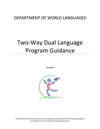  
DEPARTMENT	
  OF	
  WORLD	
  LANGUAGES	
  
Two-­‐Way	
  Dual	
  Language	
  
Program	
  Guidance	
  	
  
	
  
	
  
	
  
June	
  2014	
  
This	
  document	
  outlines	
  the	
  major	
  sections	
  campuses	
  should	
  be	
  familiar	
  with	
  regarding	
  student	
  
participation	
  in	
  the	
  Two-­‐Way	
  Dual	
  Language	
  Program.	
  
 