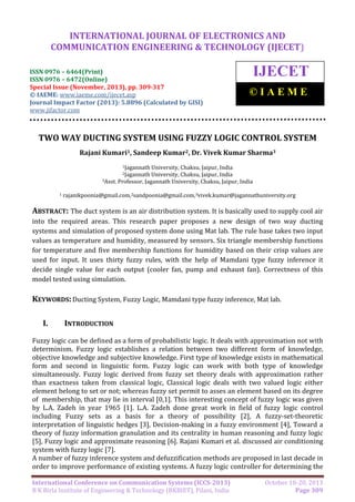 International Journal of Electronics and Communication Engineering & Technology (IJECET),
INTERNATIONAL JOURNAL OF ELECTRONICS AND
ISSN 0976 – 6464(Print), ISSN 0976 – 6472(Online), Special Issue (November, 2013), © IAEME

COMMUNICATION ENGINEERING & TECHNOLOGY (IJECET)

ISSN 0976 – 6464(Print)
ISSN 0976 – 6472(Online)
Special Issue (November, 2013), pp. 309-317
© IAEME: www.iaeme.com/ijecet.asp
Journal Impact Factor (2013): 5.8896 (Calculated by GISI)
www.jifactor.com

IJECET
©IAEME

TWO WAY DUCTING SYSTEM USING FUZZY LOGIC CONTROL SYSTEM
Rajani Kumari1, Sandeep Kumar2, Dr. Vivek Kumar Sharma3
1Jagannath

University, Chaksu, Jaipur, India
University, Chaksu, Jaipur, India
3Asst. Professor, Jagannath University, Chaksu, Jaipur, India
2Jagannath

1

rajanikpoonia@gmail.com,2sandpoonia@gmail.com,3vivek.kumar@jagannathuniversity.org

ABSTRACT: The duct system is an air distribution system. It is basically used to supply cool air
into the required areas. This research paper proposes a new design of two way ducting
systems and simulation of proposed system done using Mat lab. The rule base takes two input
values as temperature and humidity, measured by sensors. Six triangle membership functions
for temperature and five membership functions for humidity based on their crisp values are
used for input. It uses thirty fuzzy rules, with the help of Mamdani type fuzzy inference it
decide single value for each output (cooler fan, pump and exhaust fan). Correctness of this
model tested using simulation.

KEYWORDS: Ducting System, Fuzzy Logic, Mamdani type fuzzy inference, Mat lab.
I.

INTRODUCTION

Fuzzy logic can be defined as a form of probabilistic logic. It deals with approximation not with
determinism. Fuzzy logic establishes a relation between two different form of knowledge,
objective knowledge and subjective knowledge. First type of knowledge exists in mathematical
form and second in linguistic form. Fuzzy logic can work with both type of knowledge
simultaneously. Fuzzy logic derived from fuzzy set theory deals with approximation rather
than exactness taken from classical logic, Classical logic deals with two valued logic either
element belong to set or not; whereas fuzzy set permit to asses an element based on its degree
of membership, that may lie in interval [0,1]. This interesting concept of fuzzy logic was given
by L.A. Zadeh in year 1965 [1]. L.A. Zadeh done great work in field of fuzzy logic control
including Fuzzy sets as a basis for a theory of possibility [2], A fuzzy-set-theoretic
interpretation of linguistic hedges [3], Decision-making in a fuzzy environment [4], Toward a
theory of fuzzy information granulation and its centrality in human reasoning and fuzzy logic
[5], Fuzzy logic and approximate reasoning [6]. Rajani Kumari et al. discussed air conditioning
system with fuzzy logic [7].
A number of fuzzy inference system and defuzzification methods are proposed in last decade in
order to improve performance of existing systems. A fuzzy logic controller for determining the
International Conference on Communication Systems (ICCS-2013)
B K Birla Institute of Engineering & Technology (BKBIET), Pilani, India

October 18-20, 2013
Page 309

 