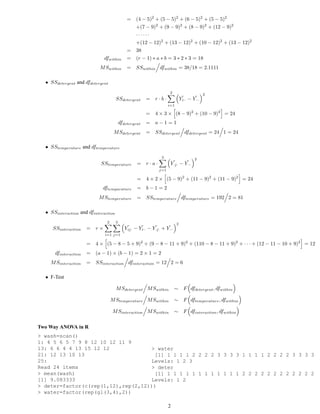 = (4 − 5)2 + (5 − 5)2 + (6 − 5)2 + (5 − 5)2
                                                +(7 − 9)2 + (9 − 9)2 + (8 − 9)2 + (12 − 9)2
                                                ······
                                                +(12 − 12)2 + (13 − 12)2 + (10 − 12)2 + (13 − 12)2
                                              = 38
                             dfwithin         = (r − 1) ∗ a ∗ b = 3 ∗ 2 ∗ 3 = 18
                           M Swithin          = SSwithin dfwithin = 38/18 = 2.1111

  • SSdetergent and dfdetergent
                                                                    2                    2
                                      SSdetergent       = r·b·               Y¯ − Y¯
                                                                              i··  ···
                                                                   i=1

                                                        =   4 × 3 × (8 − 9)2 + (10 − 9)2 = 24
                                          dfdetergent   = a−1=1
                                    M Sdetergent        = SSdetergent dfdetergent = 24 1 = 24

  • SStemperature and dftemperature
                                                              3                    2
                            SStemperature          = r·a·           Y¯ − Y¯
                                                                     ·j·  ···
                                                             j=1

                                                   =    4 × 2 × (5 − 9)2 + (11 − 9)2 + (11 − 9)2 = 24
                             dftemparature         = b−1=2
                           M Stemperature          = SStemperature dftemperature = 192 2 = 81

  • SSinteraction and dfinteraction
                               2      3                                  2
     SSinteraction    = r×                   Y¯ − Y¯ − Y¯ + Y¯
                                              ij·  i··  ·j·  ···
                              i=1 j=1

                      = 4 × (5 − 8 − 5 + 9)2 + (9 − 8 − 11 + 9)2 + (110 − 8 − 11 + 9)2 + · · · + (12 − 11 − 10 + 9)2 = 12
      dfinteraction   = (a − 1) × (b − 1) = 2 × 1 = 2
    M Sinteraction    = SSinteraction dfinteraction = 12 2 = 6

  • F-Test

                                      M Sdetergent M Swithin            ∼ F dfdetergent , dfwithin

                                   M Stemperature M Swithin             ∼ F dftemperature , dfwithin

                                   M Sinteraction M Swithin             ∼ F dfinteraction , dfwithin

Two Way ANOVA in R
> wash=scan()
1: 4 5 6 5 7 9 8 12 10 12 11 9
13: 6 6 4 4 13 15 12 12             > water
21: 12 13 10 13                      [1] 1 1 1 1 2 2 2 2 3 3 3 3 1 1 1 1 2 2 2 2 3 3 3 3
25:                                 Levels: 1 2 3
Read 24 items                       > deter
> mean(wash)                         [1] 1 1 1 1 1 1 1 1 1 1 1 1 2 2 2 2 2 2 2 2 2 2 2 2
[1] 9.083333                        Levels: 1 2
> deter=factor(c(rep(1,12),rep(2,12)))
> water=factor(rep(gl(3,4),2))

                                                                   2
 