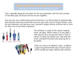 This is specially designed nail polish for the new generation with the new concept
of Two-Way type, the brush and the art pen together.
(for nail art & painting for scratches on car)
Even you are not a professional nail art technician, it is still possible to professionally
paint pictures these you would like to put on your nails such as insects, flowers, anim
als and characters, and also your own customer's design without artificial nails or stick
ers after one or two times of practice.
The container is made of the newest material,
nylon, not glass. Which means it is very light, s
mall, easy to carry around and what is more it
comes in handy: you polish your nails with the
brush, and paint the picture by pressing the tu
be gently.
There are various 24 different colors, 3 differen
t types the general bottle type, the pen type a
nd the double pen type, topcoat also remover.
 