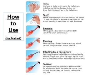 Test1
You have to shake before using the Nailart pen,
in before and behind. Because it does not
know that the deposit got in the Nailart pen.
Test2
Before drawing the picture in the nail and the toenail
, it drew the picture in advance in the paper and the
Nailart pen should have come out well, it confirms.
Basecoat
At first, paint a base color using the wide br
ush of the nailart pen manicure.
Painting
Paint the clipart, flower, character and any animal
pictures using the nailart pen on basecoat.
Effecting by a fine picture
Get the professional nailart like embossing effect by
painting fine pictures using the nailart slender brush
and by touching the silver and golden glittering piece.
Topcoat
Do topcoat using the topcoat for keep the nailart
for a long time. And if you paint the topcoat conti
nuously, you can keep the beautiful nailart more l
ong time.
How
to
Use
(for Nailart)
 