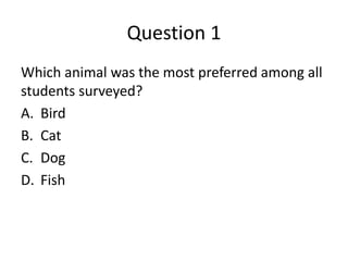 Question 1
Which animal was the most preferred among all
students surveyed?
A. Bird
B. Cat
C. Dog
D. Fish
 