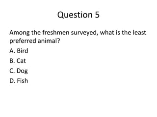 Question 5
Among the freshmen surveyed, what is the least
preferred animal?
A. Bird
B. Cat
C. Dog
D. Fish
 