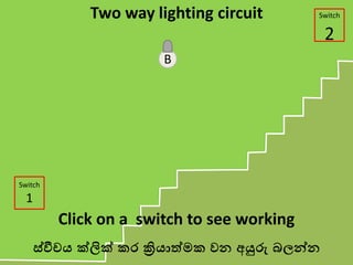 B
Switch
1
Switch
2
Two way lighting circuit
Click on a switch to see working
ස්වීචය ක්ලික් කර ක්‍රියාත්මක වන අයුරු බලන්න
 