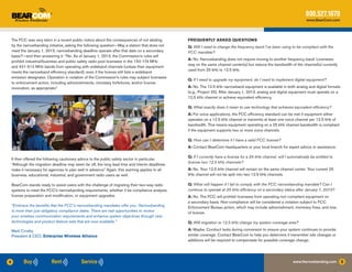 800.527.1670
                                                                                                                                                                           www.BearCom.com




    The FCC was very stern in a recent public notice about the consequences of not abiding        FREQUENTLY ASKED QUESTIONS
    by the narrowbanding initiative, asking the following question—May a station that does not    Q: Will I need to change the frequency band I’ve been using to be compliant with the
    meet the January 1, 2013, narrowbanding deadline operate after that date on a secondary       FCC mandate?
    basis?—and then answering it: “No. As of January 1, 2013, the Commission’s rules will
                                                                                                  A: No. Narrowbanding does not require moving to another frequency band. Licensees
    prohibit industrial/business and public safety radio pool licensees in the 150-174 MHz
                                                                                                  stay on the same channel center(s) but reduce the bandwidth of the channel(s) currently
    and 421-512 MHz bands from operating with wideband channels (unless their equipment
                                                                                                  used from 25 kHz to 12.5 kHz.
    meets the narrowband efficiency standard), even if the license still lists a wideband
    emission designator. Operation in violation of the Commission’s rules may subject licensees
                                                                                                  Q: If I need to upgrade my equipment, do I need to implement digital equipment?
    to enforcement action, including admonishments, monetary forfeitures, and/or license
    revocation, as appropriate.”                                                                  A: No. The 12.5 kHz narrowband equipment is available in both analog and digital formats
                                                                                                  (e.g., Project 25). After January 1, 2013, analog and digital equipment must operate on a
                                                                                                  12.5 kHz channel or achieve equivalent efficiency.

                                                                                                  Q: What exactly does it mean to use technology that achieves equivalent efficiency?
                                                                                                  A: For voice applications, the FCC efficiency standard can be met if equipment either
                                                                                                  operates on a 12.5 kHz channel or transmits at least one voice channel per 12.5 kHz of
                                                                                                  bandwidth. This means equipment operating on a 25 kHz channel bandwidth is compliant
                                                                                                  if the equipment supports two or more voice channels.

                                                                                                  Q: How can I determine if I have a valid FCC license?
                                                                                                  A: Contact BearCom headquarters or your local branch for expert advice or assistance.

                                                                                                  Q: If I currently have a license for a 25 kHz channel, will I automatically be entitled to
    It then offered the following cautionary advice to the public safety sector in particular.
                                                                                                  license two 12.5 kHz channels?
    “Although the migration deadline may seem far off, the long lead time and interim deadlines
    make it necessary for agencies to plan well in advance.” Again, this warning applies to all   A: No. Your 12.5 kHz channel will remain on the same channel center. Your current 25
    business, educational, industrial, and government radio users as well.                        kHz channel will not be split into two 12.5 kHz channels.

    BearCom stands ready to assist users with the challenge of migrating their two-way radio      Q: What will happen if I fail to comply with the FCC narrowbanding mandate? Can I
    systems to meet the FCC’s narrowbanding requirements, whether it be compliance analysis,      continue to operate at 25 kHz efficiency on a secondary status after January 1, 2013?
    license preparation and modification, or equipment upgrades.                                  A: No. The FCC will prohibit licensees from operating non-compliant equipment on
                                                                                                  a secondary basis. Non-compliance will be considered a violation subject to FCC
    “Embrace the benefits that the FCC’s narrowbanding mandates offer you. Narrowbanding          Enforcement Bureau action, which may include admonishment, monetary fines, and loss
    is more than just obligatory compliance dates. There are real opportunities to review         of license.
    your wireless communication requirements and enhance system objectives through new
    technologies and product feature sets that are now available.”                                Q: Will migration to 12.5 kHz change my system coverage area?

    Mark Crosby                                                                                   A: Maybe. Conduct tests during conversion to ensure your system continues to provide
    President & CEO, Enterprise Wireless Alliance                                                 similar coverage. Contact BearCom to help you determine if transmitter site changes or
                                                                                                  additions will be required to compensate for possible coverage change.




4                                                                                                                                                                  www.Narrowbanding.com       5
 