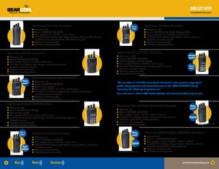 800.527.1670
                                                                                                                                                                                                         www.BearCom.com




                                      Motorola PR1500 Portable                                                                          Buy or       Motorola HT1250 Portable
                                      ●	 Channels: 32                                                                                   Rent!        ●	 Channels: 128
                                      ●	 Power: 5W (VHF), 4W (UHF)                                                                                   ●	 Power: 5W (VHF), 4W (UHF), 6W (low band)
                                      ●	 Size, weight: 6”H x 2.3”W x 1.5”D, 19.9 oz.                                                                 ●	 Size, weight: 5.4”H x 2.26”W x 1.5”D, 15 oz.
                                      ●	 Included: NiMH battery, rapid charger, antenna, belt clip, RSM adapter,                                     ●	 Included: NiMH battery, rapid charger, antenna, belt clip,
                                         accessory connector dust cover, CD-ROM user guide                                                              operating instruction manual
                                      ●	 Optional: intrinsically safe                                                                                ●	 Optional: intrinsically safe
                                      ●	 Extended warranty available                                                                                 ●	 Extended warranty available




    Motorola EX500 Portable                                                                                        Motorola HT1250-LS+ Portable
                                                                                                                   ●	 Channels: 16-32                                                                 Passport
    ●	 Channels: 16                                                                                                                                                                                   Capable!
    ●	 Power: 5W (VHF), 4W (UHF)                                                                                   ●	 Power: 5W (VHF), 4W (UHF)
                                                                                                                   ●	 LTR and Passport trunking capable
    ●	 Size, weight: 3.74”H x 2.17”W x 1.04”D, 8 oz.
                                                                                                                   ●	 Size, weight: 5.40”H x 2.26”W x 1.5”D, 15 oz.
    ●	 Included: Li-Ion battery, rapid charger, antenna, carry holster,
       operating instruction manual                                                                                ●	 Included: NiMH battery, rapid charger, antenna, belt clip,                       Buy or
    ●	 Optional: intrinsically safe                                                                                   operating instruction manual                                                     Rent!
                                                                                                                   ●	 Optional: intrinsically safe
    ●	 Extended warranty available
                                                                                                                   ●	 Extended warranty available


                                      Motorola EX560-XLS Portable
                         Water-       ●	 Channels: 160
                         proof!*                                                                                   “The transition to 12.5 kHz narrowband will result in more spectrum capacity for
                                      ●	 Power: 5W (VHF), 4W (UHF)
                                      ●	 LTR trunking capable                                                      public safety agencies and commercial users in the VHF and UHF bands by
                                      ●	 Size, weight: 3.74”H x 2.17”W x 1.04”D, 9.5 oz.                           increasing the efficiency of spectrum use.”
                                      ●	 Included: Li-Ion battery, rapid charger, antenna, carry holster,
                                         operating instruction manual                                              Jamie Barnett, Jr., Chief, FCC Public Safety and Homeland Security Bureau
                                      ●	 Optional: intrinsically safe
    *IP-X7 fully submersible rating   ●	 Extended warranty available


    Motorola EX600-XLS Portable
                                                                                                                   Motorola MOTOTRBO XPR6350 Portable                                                   Water-
    ●	 Channels: 160                                                                                                                                                                                    proof!*
    ●	 Power: 5W (VHF), 4W (UHF)                                                                                   ●	 Channels: 32
    ●	                                                                                                             ●	 Power: 5W (VHF), 4W (UHF)
       LTR trunking capable
    ●	                                                                                                             ●	 Size, weight: 5.18”H x 2.5”W x 1.39”D, 11.63 oz.
       Size, weight: 3.74”H x 2.17”W x 1.04”D, 9.5 oz.
    ●	 Included: Li-Ion battery, rapid charger, antenna, carry holster, operating                                  ●	 Included: Li-Ion battery, charger, antenna, belt clip, user and                  Digital!
       instruction manual                                                                                             installation guide CD kit, GPS capabilities
    ●	 Optional: intrinsically safe                                                                                ●	 Optional: intrinsically safe

    ●	 Extended warranty available                                                                                 ●	 Extended warranty available                                                           *IP-X7 fully submersible rating

                      Buy or
                                      Motorola HT750 Portable                                                                           Water-       Motorola MOTOTRBO XPR6380 Portable
                      Rent!                                                                                                             proof!*
                                      ●	 Channels: 16
                                                                                                                                                     ●	 Channels: 32
                                      ●	 Power: 5W (VHF), 4W (UHF)
                                                                                                                                                     ●	 Power: 1-2.5W (800/900 MHz)
                                                                                                                                                     ●	 Size, weight: 5.18”H x 2.5”W x 1.39”D, 11.63 oz.
                                      ●	 Size, weight: 5.4”H x 2.26”W x 1.5”D, 15 oz.
                                      ●	 Included: NiMH battery, rapid charger, antenna, belt clip, operating
                                                                                                                                       Digital!      ●	 Included: Li-Ion battery, charger, antenna, belt clip, user and
                         Best            instruction manual                                                                                             installation guide CD kit, GPS capabilities
                        Seller!       ●	 Optional: intrinsically safe
                                                                                                                                                     ●	 Optional: intrinsically safe
                                                                                                                                                     ●	 Extended warranty available
                                      ●	 Extended warranty available                                               *IP-X7 fully submersible rating



8                                                                                                                                                                                              www.Narrowbanding.com                  9
 