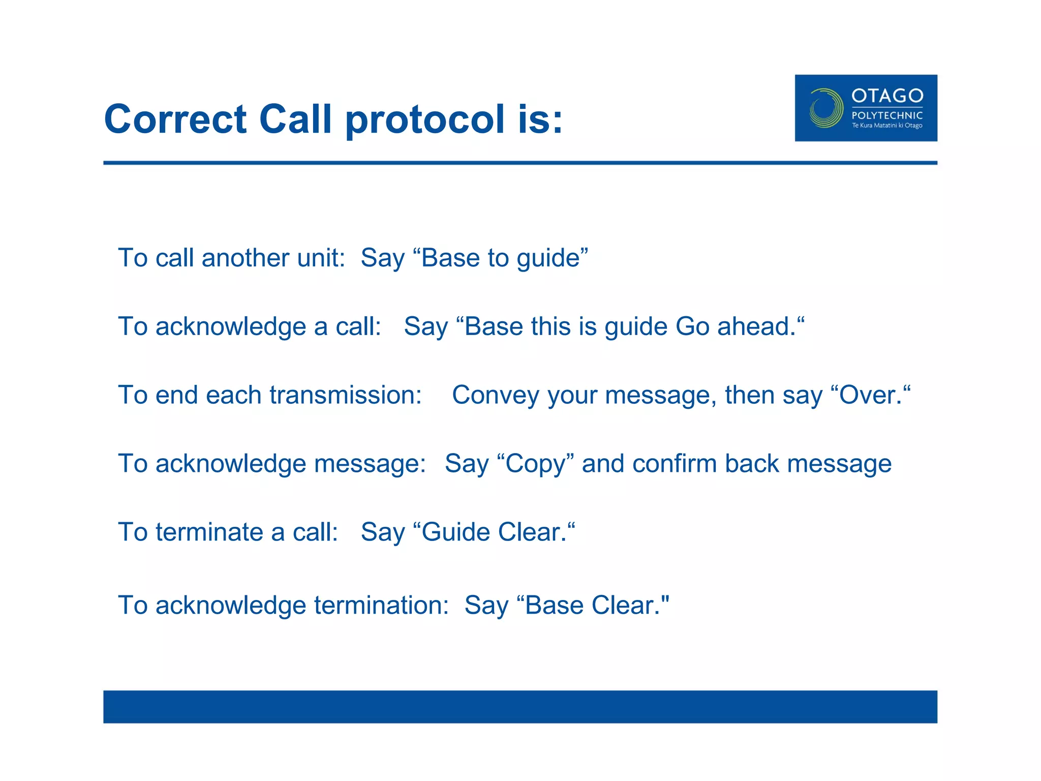 To call another unit:  Say “Base to guide” To acknowledge a call:  Say “Base this is guide Go ahead.“  To end each transmission:   Convey your message, then say “Over.“ To acknowledge message:   Say “Copy” and confirm back message To terminate a call:  Say “Guide Clear.“  To acknowledge termination:  Say “Base Clear.&quot;   Correct Call protocol is:  