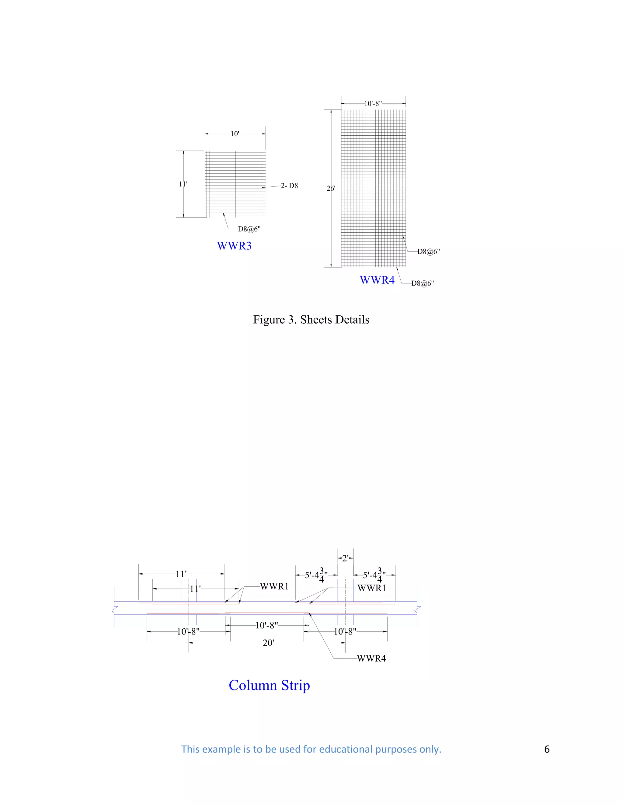 10'-8"



             10'




11'                          2- D8        26'




               D8@6"

            WWR3                                                  D8@6"



                                                       WWR4      D8@6"




                   Figure 3. Sheets Details




                                                2'
11'                                      3
                                     5'-44"                 3
                                                        5'-44"
      11'           WWR1                               WWR1


                   10'-8"
10'-8"                                        10'-8"
                       20'
                                                     WWR4

             Column Strip



 This example is to be used for educational purposes only.                6
 