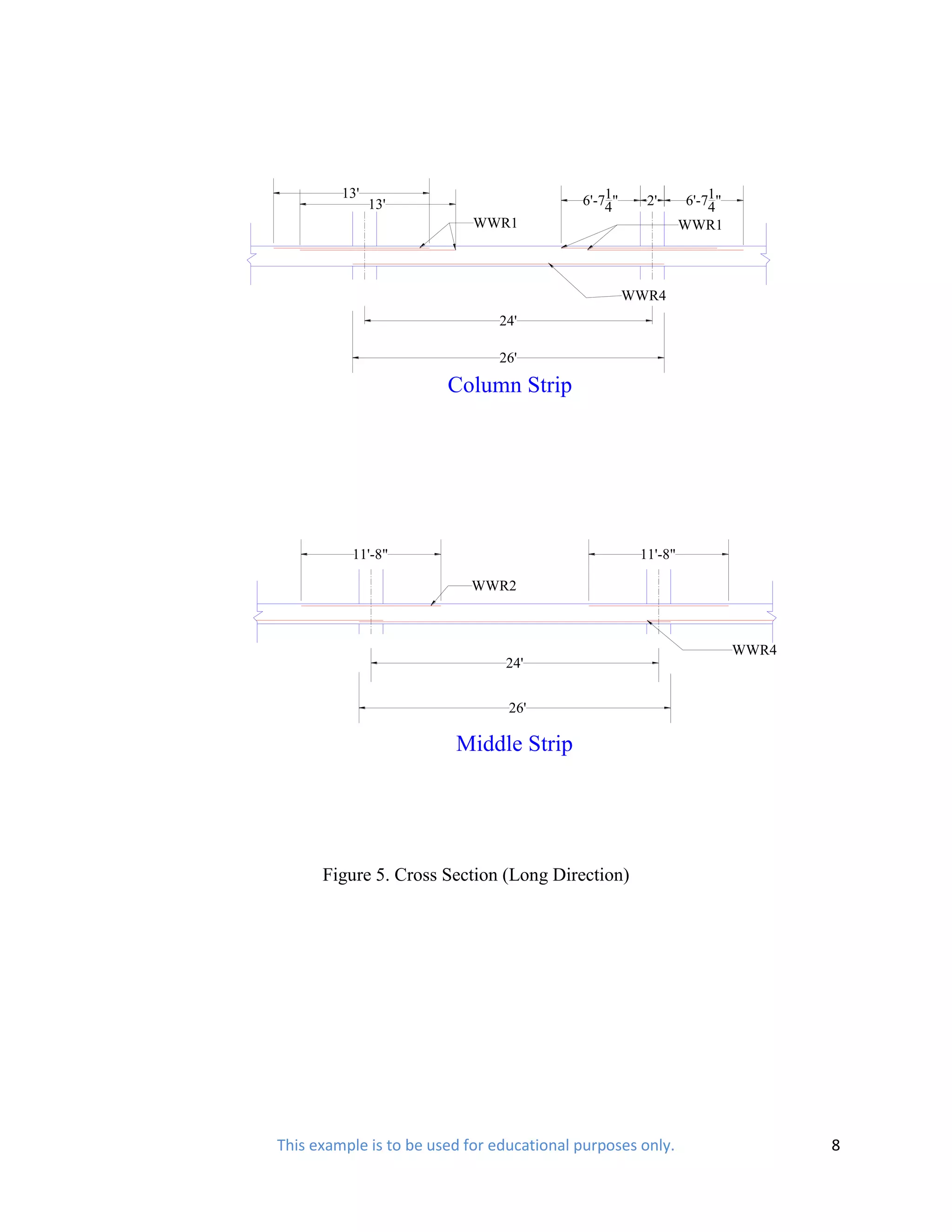 13'                               6'-71"              6'-71"
               13'                             4      2'           4
                            WWR1                              WWR1



                                                    WWR4
                               24'

                               26'

                        Column Strip




          11'-8"                                     11'-8"

                           WWR2



                                                                        WWR4
                                24'


                                 26'

                         Middle Strip




      Figure 5. Cross Section (Long Direction)




This example is to be used for educational purposes only.                      8
 