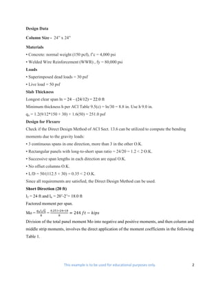 Design Data

Column Size - 24” x 24”

Materials
• Concrete: normal weight (150 pcf), f’c = 4,000 psi
• Welded Wire Reinforcement (WWR) , fy = 80,000 psi
Loads
• Superimposed dead loads = 30 psf
• Live load = 50 psf
Slab Thickness
Longest clear span ln = 24 – (24/12) = 22.0 ft
Minimum thickness h per ACI Table 9.5(c) = ln/30 = 8.8 in. Use h 9.0 in.
qu = 1.2(9/12*150 + 30) + 1.6(50) = 251.0 psf
Design for Flexure
Check if the Direct Design Method of ACI Sect. 13.6 can be utilized to compute the bending
moments due to the gravity loads:
• 3 continuous spans in one direction, more than 3 in the other O.K.
• Rectangular panels with long-to-short span ratio = 24/20 = 1.2 < 2 O.K.
• Successive span lengths in each direction are equal O.K.
• No offset columns O.K.
• L/D = 50/(112.5 + 30) = 0.35 < 2 O.K.
Since all requirements are satisfied, the Direct Design Method can be used.
Short Direction (20 ft)
l2 = 24 ft and ln = 20’-2’= 18.0 ft
Factored moment per span.

Mo =         =

Division of the total panel moment Mo into negative and positive moments, and then column and
middle strip moments, involves the direct application of the moment coefficients in the following
Table 1.




                       This example is to be used for educational purposes only.                2
 