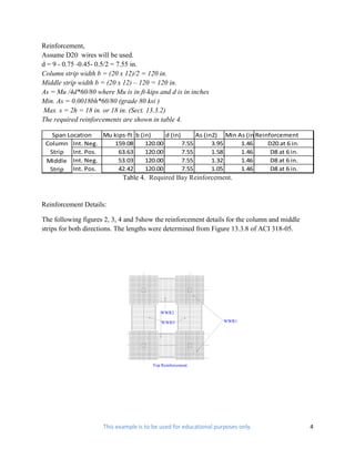 Reinforcement,
Assume D20 wires will be used.
d = 9 - 0.75 -0.45- 0.5/2 = 7.55 in.
Column strip width b = (20 x 12)/2 = 120 in.
Middle strip width b = (20 x 12) – 120 = 120 in.
As = Mu /4d*60/80 where Mu is in ft-kips and d is in inches
Min. As = 0.0018bh*60/80 (grade 80 ksi )
 Max. s = 2h = 18 in. or 18 in. (Sect. 13.3.2)
The required reinforcements are shown in table 4.

   Span Location  Mu kips-ft b (in)     d (in)      As (in2) Min As (in2)
                                                                       Reinforcement
 Column Int. Neg.    159.08      120.00        7.55       3.95    1.46     D20 at 6 in.
  Strip Int. Pos.      63.63     120.00        7.55       1.58    1.46      D8 at 6 in.
 Middle Int. Neg.      53.03     120.00        7.55       1.32    1.46      D8 at 6 in.
  Strip Int. Pos.      42.42     120.00        7.55       1.05    1.46      D8 at 6 in.
                            Table 4. Required Bay Reinforcement.


Reinforcement Details:

The following figures 2, 3, 4 and 5show the reinforcement details for the column and middle
strips for both directions. The lengths were determined from Figure 13.3.8 of ACI 318-05.




                                           WWR2

                                            WWR3                   WWR1




                                        Top Reinforcement




                     This example is to be used for educational purposes only.                4
 