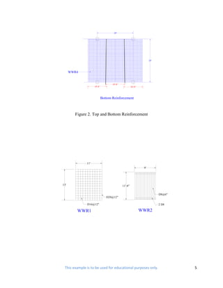 20'




                                                                     24'




      WWR4


                                    10'-8"
                    10'-8"                            10'-8"




                             Bottom Reinforcement



        Figure 2. Top and Bottom Reinforcement




              11'
                                                                9'




13'                                          11'-8"

                                                                           D8@6"
                                D20@12"

              D16@12"                                                      2 D8

         WWR1                                                  WWR2




 This example is to be used for educational purposes only.                         5
 