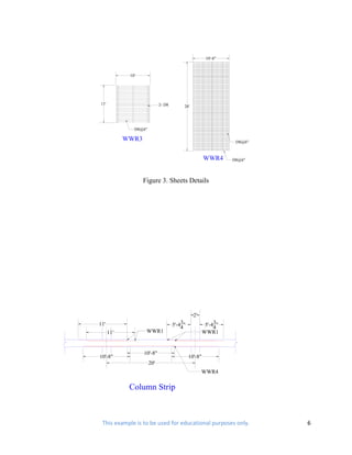 10'-8"



             10'




11'                          2- D8        26'




               D8@6"

            WWR3                                                  D8@6"



                                                       WWR4      D8@6"




                   Figure 3. Sheets Details




                                                2'
11'                                      3
                                     5'-44"                 3
                                                        5'-44"
      11'           WWR1                               WWR1


                   10'-8"
10'-8"                                        10'-8"
                       20'
                                                     WWR4

             Column Strip



 This example is to be used for educational purposes only.                6
 
