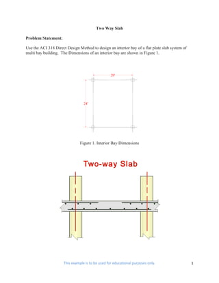 Two Way Slab

Problem Statement:

Use the ACI 318 Direct Design Method to design an interior bay of a flat plate slab system of
multi bay building. The Dimensions of an interior bay are shown in Figure 1.




                                                  20'




                                 24'




                               Figure 1. Interior Bay Dimensions




                     This example is to be used for educational purposes only.                  1
 