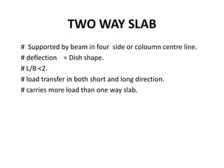 TWO WAY SLAB
# Supported by beam in four side or coloumn centre line.
# deflection = Dish shape.
# L/B <2.
# load transfer in both short and long direction.
# carries more load than one way slab.
 