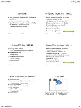 Lecture Notes 15 July 2010
Dr. B. Rajeevan 3
Comments
• Yield line analysis made by Taylor to derive the
coefficients.
– Moment redistribution not possible
• Equivalent Frame Analysis – recommended by
ACI (American Concrete Institute)
– Moment redistribution possible
15 July 2010 Dr. B. Rajeevan 13
Design of 2-way SS slab – Table 27
• Assume slab thickness based on l/d ratio
– Minimum 90 mm to 100 mm
– Simply supported -28; Continuous - 32
• Calculate design load, wu = 1.5 (DL+LL)
• Determine ly/lx and refer Table 27
– Calculate Mx and My
• Determine area of steel.
• Compute spacing of bars
15 July 2010 Dr. B. Rajeevan 14
Simply supported SLAB
Design of SS slab – Table 27
• Spacing – 3d or 300 mm
– Limit to 200 mm for slab thickness < 300 mm
• Check for deflection
– Use Ast1 and lx
• Check for minimum steel
– 0.12bD or 0.15bD
• Structural Detail
15 July 2010 Dr. B. Rajeevan 15
Design of Restrained slab – Table 26
• Assume slab thickness based on l/d ratio
– Minimum 90 mm to 100 mm
– Simply supported -28; Continuous - 32
• Calculate design load, wu = 1.5 (DL+LL)
• Identify the case from Table 26 (Case 1 to 9)
• Determine ly/lx and refer Table 26
– Calculate Mx and My
• Determine area of steel.
• Compute spacing of bars
15 July 2010 Dr. B. Rajeevan 16
Restrained SLAB
Design of Restrained slab – Table 26
• Provide corner steel
– Area of corner steel = 0.75 times the area of max positive
steel
– Provide corner steel in a grid of size 0.2Lx
• Spacing – 3d or 300 mm
– Limit to 200 mm for slab thickness < 300 mm
• Check for deflection
– Use Ast1 and lx
• Check for minimum steel
– 0.12bD or 0.15bD
• Structural Detail
15 July 2010 Dr. B. Rajeevan 17
Corner Steel
15 July 2010 Dr. B. Rajeevan 18
 