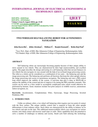 International Journal of Electrical Engineering and Technology (IJEET), ISSN 0976 – 6545(Print), 
ISSN 0976 – 6553(Online) Volume 5, Issue 8, August (2014), pp. 13-20 © IAEME 
INTERNATIONAL JOURNAL OF ELECTRICAL ENGINEERING  
TECHNOLOGY (IJEET) 
ISSN 0976 – 6545(Print) 
ISSN 0976 – 6553(Online) 
Volume 5, Issue 8, August (2014), pp. 13-20 
© IAEME: www.iaeme.com/IJEET.asp 
Journal Impact Factor (2014): 6.8310 (Calculated by GISI) 
www.jifactor.com 
13 
 
IJEET 
© I A E M E 
TWO WHEELED SELF BALANCING ROBOT FOR AUTONOMOUS 
NAVIGATION 
Jisha Kuruvilla1, Jithin Abraham2, Midhun S2, Ranjini Kunnath2, Rohin Reji Paul2 
1Asst. Prof., Dept. of EEE, Mar Athanasius College of Engineering, Kothamangalam, India 
2UG Student, Dept. of EEE, Mar Athanasius College of Engineering, Kothamangalam, India 
ABSTRACT 
Self balancing robots are increasingly becoming popular because of their unique ability to 
move around in two wheels. They are characterized by their high maneuverability and excellent 
agility. This paper describes the design and testing of a self balancing robot that not just balances on 
two wheels but also navigates its way around with the help of an on-board image processing system. 
The robot as a whole can be considered as a combination of two units – the balancing unit and the 
image processing unit. The balancing unit performs all functions that keep the robot upright whereas 
the image processing unit assists in autonomous navigation. The balancing unit runs a PID control 
loop which improves the stability of the system. A real-time data plot is done in MATLAB to 
analyze the stability of the system and also to improve it by tuning the PID controller constants. This 
system can be used as a base model to accomplish complicated tasks which would otherwise be 
performed by humans. Some situations include foot print analysis in wildlife reserves, autonomous 
indoor navigation, etc. 
Keywords: Accelerometer, Complementary Filter, Gyroscope, Image Processing, Inverted 
Pendulum, PID. 
1. INTRODUCTION 
Unlike an ordinary robot, a two wheel self balancing robot requires just two point of contact 
with the floor surface. The unique stability control that is required to keep the robot upright 
differentiates it from ordinary robots. Such robots are characterized by the ability to balance on its 
two wheels and spin on the spot. This additional maneuverability allows easy navigation on various 
terrains, turn sharp corners and traverse small steps or curbs. These capabilities have the potential to 
solve a number of challenges in industry and society. Small carts built utilizing this technology 
 