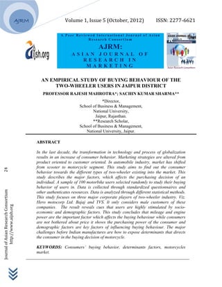                                 Volume 1, Issue 5 (October, 2012)          ISSN: 2277‐6621 
 
 
 
Journal of Asian Research Consortium                  24 
                http://www.aijsh.org 
                                                                                      
AJRM
A Peer Reviewed Internatio na l Jo urna l of Asia n
R e s ea r c h C on s o rt i um
AJRM:
A S I A N J O U R N A L O F
R E S E A R C H I N
M A R K E T I N G
AN EMPIRICAL STUDY OF BUYING BEHAVIOUR OF THE
TWO-WHEELER USERS IN JAIPUR DISTRICT
PROFESSOR RAJESH MAHROTRA*; SACHIN KUMAR SHARMA**
*Director,
School of Business & Management,
National University,
Jaipur, Rajasthan.
**Research Scholar,
School of Business & Management,
National University, Jaipur.
ABSTRACT
In the last decade, the transformation in technology and process of globalization
results in an increase of consumer behavior. Marketing strategies are altered from
product oriented to customer oriented. In automobile industry, market has shifted
from scooter to motorcycle segment. This study aims to find out the consumer
behavior towards the different types of two-wheeler existing into the market. This
study describes the major factors, which affects the purchasing decision of an
individual. A sample of 100 motorbike users selected randomly to study their buying
behavior of users in. Data is collected through standardized questionnaires and
other authenticates resources. Data is analyzed through different statistical methods.
This study focuses on three major corporate players of two-wheeler industry. Viz.
Hero motocorp Ltd. Bajaj and TVS. It only considers male customers of these
companies. The result reveals cues that users are highly stimulated by socio-
economic and demographic factors. This study concludes that mileage and engine
power are the important factor which affects the buying behaviour while consumers
are not bothered about price it shows the purchasing power of the consumer and
demographic factors are key factors of influencing buying behaviour. The major
challenges before Indian manufactures are how to expose determinants that directs
the consumer in the buying decision of motorcycle.
KEYWORDS: Consumers’ buying behavior, determinants factors, motorcycles
market.
___________________________________________________________________________
 