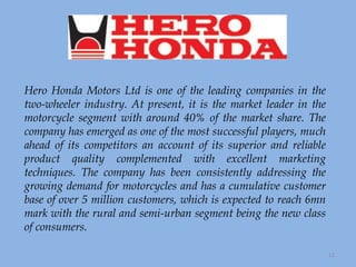 Hero Honda Motors Ltd is one of the leading companies in the two-wheeler industry. At present, it is the market leader in the motorcycle segment with around 40% of the market share. The company has emerged as one of the most successful players, much ahead of its competitors an account of its superior and reliable product quality complemented with excellent marketing techniques. The company has been consistently addressing the growing demand for motorcycles and has a cumulative customer base of over 5 million customers, which is expected to reach 6mn mark with the rural and semi-urban segment being the new class of consumers. 
