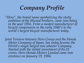Company Profile "Hero", the brand name symbolizing the steely ambition of the Munjal brothers, came into being in the year 1956. From a modest manufacturer of bicycle components in the early 1940's to the world's largest bicycle manufacturer today. Joint Venture between Hero Group and the Honda Motor Company of Japan, has today become the World's single largest two wheeler Company. Started with the initial investment of Rs.55 crores, Hero Honda Motors Limited came into existence on January 19, 1984.  