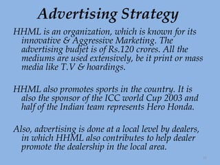 Advertising Strategy HHML is an organization, which is known for its innovative & Aggressive Marketing. The advertising budjet is of Rs.120 crores. All the mediums are used extensively, be it print or mass media like T.V & hoardings. HHML also promotes sports in the country. It is also the sponsor of the ICC world Cup 2003 and half of the Indian team represents Hero Honda.  Also, advertising is done at a local level by dealers, in which HHML also contributes to help dealer promote the dealership in the local area. 