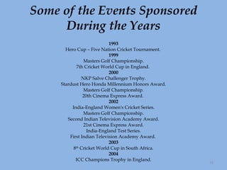 Some of the Events Sponsored During the Years 1993 Hero Cup – Five Nation Cricket Tournament.  1999 Masters Golf Championship. 7th Cricket World Cup in England.  2000 NKP Salve Challenger Trophy. Stardust Hero Honda Millennium Honors Award. Masters Golf Championship. 20th Cinema Express Award.  2002 India-England Women's Cricket Series. Masters Golf Championship. Second Indian Television Academy Award. 21st Cinema Express Award. India-England Test Series. First Indian Television Academy Award.  2003 8 th  Cricket World Cup in South Africa. 2004 ICC Champions Trophy in England. 