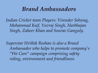 Brand Ambassadors Indian Cricket team Players: Virender Sehwag, Mohammad Kaif, Yuvraj Singh, Harbhajan Singh, Zaheer Khan and Sourav Ganguly. Superstar Hrithik Roshan is also a Brand Ambassador who helps to promote company’s "We Care" campaign comprising safety riding, environment and friendliness 
