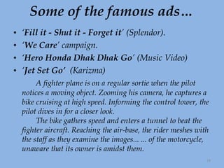 Some of the famous ads… ‘ Fill it - Shut it - Forget it ’ (Splendor). ‘ We Care ’ campaign. ‘ Hero Honda Dhak Dhak Go ’ (Music Video) ‘ Jet Set Go’  (Karizma) A fighter plane is on a regular sortie when the pilot notices a moving object. Zooming his camera, he captures a bike cruising at high speed. Informing the control tower, the pilot dives in for a closer look. The bike gathers speed and enters a tunnel to beat the fighter aircraft. Reaching the air-base, the rider meshes with the staff as they examine the images... ... of the motorcycle, unaware that its owner is amidst them.  
