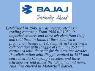 Established in 1945, it was incorporated as a trading company. From 1948 till 1959, it imported scooters and three wheelers from Italy and sold them in India. It then obtained a production license in 1959 and struck a technical collaboration with Piaggio of Italy in 1960 and continued with the same for the next two decades. Its collaboration with Piaggio expired in 1971 and since then the Company's scooters and three wheelers are sold under the "Bajaj" brand name. And then entered in Motorcycle market. 