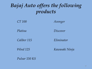 Bajaj Auto offers the following products CT 100 Avenger Platina Discover Caliber 115  Eliminator   Wind 125 Kawasaki Ninja   Pulsar 150 KS  