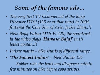 Some of the famous ads… The very first TV Commercial of the Bajaj Discover DTSi (125 cc at that time) in 2004 featured the Cine Star of Asia, Jackie Chan..!!  New Bajaj Pulsar DTS-Fi 220, the sountrack in the video plays ‘ Hamara Bajaj’  in its latest avatar..!!  Pulsar mania – bike stunts of different range. ‘ The Fastest Indian ’ – New Pulsar 135 Robber robs the bank and disappear within few minutes on bike before cops arrives. 