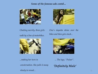 Some of the famous ads contd… Chatting merrily, three girls  walk by a line of motorbikes. One's dupatta skims over the bikes and then gets stuck... ...making her turn in consternation. She pulls it away slowly to reveal...  ... The logo, "Pulsar“. ’ Definitely Male’ 