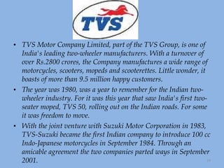TVS Motor Company Limited, part of the TVS Group, is one of India's leading two-wheeler manufacturers. With a turnover of over Rs.2800 crores, the Company manufactures a wide range of motorcycles, scooters, mopeds and scooterettes. Little wonder, it boasts of more than 9.5 million happy customers. The year was 1980, was a year to remember for the Indian two-wheeler industry. For it was this year that saw India's first two-seater moped, TVS 50, rolling out on the Indian roads. For some it was freedom to move.  With the joint venture with Suzuki Motor Corporation in 1983, TVS-Suzuki became the first Indian company to introduce 100 cc Indo-Japanese motorcycles in September 1984. Through an amicable agreement the two companies parted ways in September 2001. 