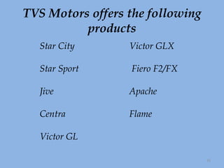 TVS Motors offers the following products Star City Victor GLX Star Sport  Fiero F2/FX Jive Apache Centra Flame   Victor GL 