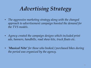 Advertising Strategy The aggressive marketing strategy along with the changed approach to advertisement campaign boosted the demand for the TVS models.  Agency created the campaign designs which included print ads, banners, handbills, road show kits, truck floats etc. ‘ Musical Nite’  for those who booked / purchased bikes during the period was organized by the agency.  