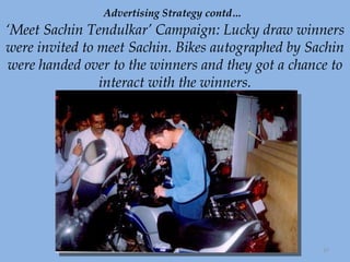 Advertising Strategy contd…   ‘Meet Sachin Tendulkar’ Campaign: Lucky draw winners were invited to meet Sachin. Bikes autographed by Sachin were handed over to the winners and they got a chance to interact with the winners. 