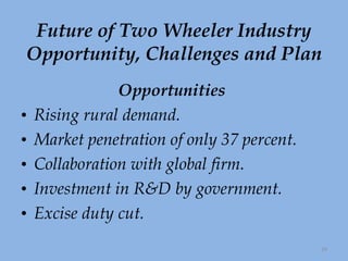 Future of Two Wheeler Industry Opportunity, Challenges and Plan Opportunities   Rising rural demand. Market penetration of only 37 percent. Collaboration with global firm. Investment in R&D by government. Excise duty cut. 