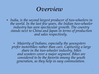 Overview India, is the second largest producer of two-wheelers in the world. In the last few years, the Indian two-wheeler industry has seen spectacular growth. The country stands next to China and Japan in terms of production and sales respectively.    Majority of Indians, especially the youngsters prefer motorbikes rather than cars. Capturing a large share in the two-wheeler industry, bikes and scooters cover a major segment. Bikes are considered to be the favorite among the youth generation, as they help in easy commutation.  