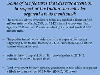 Some of the features that deserve attention in respect of the Indian two wheeler segment are as mentioned: The total sale of two wheelers in India has touched a figure of 7.86 million units by March, 2007, up 11.42% from the previous fiscal figures of 7.05 million. Production during the period reached 8.63 million units. The production of two wheelers in India is expected to reach a staggering 17.85 million units by 2011-12, more than double of the current production level. India is likely to export 1.39 million two-wheelers in 2011-12 compared with 590,000 in 2006-07. Total investment for new capacity generation in two-wheeler segment is likely to be more than $2.2 billion (INR10, 000 crore). 