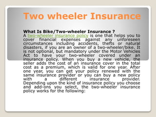 Two wheeler Insurance
What Is Bike/Two-wheeler Insurance ?
A two-wheeler insurance policy is one that helps you to
cover financial expenses against any unforeseen
circumstances including accidents, thefts or natural
disasters, if you are an owner of a two-wheeler/bike. It
is not optional, but mandatory under the Motor Vehicles
Act to have your two-wheeler covered under an
insurance policy. When you buy a new vehicle, the
seller adds the cost of an insurance cover in the total
cost as a premium, which is valid for one year. After
one year, you can get your policy renewed with the
same insurance provider or you can buy a new policy
with a different insurance provider.
Depending upon the kind of insurance policy you choose
and add-ons you select, the two-wheeler insurance
policy works for the following:
 