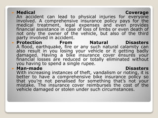  Medical Coverage
An accident can lead to physical injuries for everyone
involved. A comprehensive insurance policy pays for the
medical treatment, legal expenses and even provides
financial assistance in case of loss of limbs or even death of
not only the owner of the vehicle, but also of the third
party involved in accident.
 Protection From Natural Disasters
A flood, earthquake, fire or any such natural calamity can
also result in you losing your vehicle or it getting badly
damaged. Having a bike insurance cover ensures your
financial losses are reduced or totally eliminated without
you having to spend a single rupee.
 Man-made Disasters
With increasing instances of theft, vandalism or rioting, it is
better to have a comprehensive bike insurance policy so
that you’re not penalised for something that’s not your
mistake. The insurance cover reimburses the cost of the
vehicle damaged or stolen under such circumstances.
 
