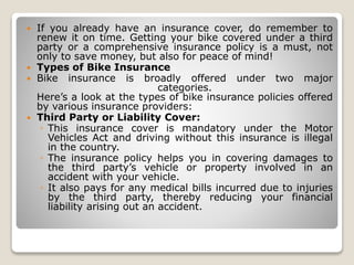  If you already have an insurance cover, do remember to
renew it on time. Getting your bike covered under a third
party or a comprehensive insurance policy is a must, not
only to save money, but also for peace of mind!
 Types of Bike Insurance
 Bike insurance is broadly offered under two major
categories.
Here’s a look at the types of bike insurance policies offered
by various insurance providers:
 Third Party or Liability Cover:
◦ This insurance cover is mandatory under the Motor
Vehicles Act and driving without this insurance is illegal
in the country.
◦ The insurance policy helps you in covering damages to
the third party’s vehicle or property involved in an
accident with your vehicle.
◦ It also pays for any medical bills incurred due to injuries
by the third party, thereby reducing your financial
liability arising out an accident.
 