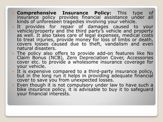 Comprehensive Insurance Policy: This type of
insurance policy provides financial assistance under all
kinds of unforeseen tragedies involving your vehicle.
 It provides for repair of damages caused to your
vehicle/property and the third party’s vehicle and property
as well. It also takes care of legal expenses, medical costs
to treat injuries, provide money for loss of limbs or death,
covers losses caused due to theft, vandalism and even
natural disasters.
 The policy also offers to provide add-on features like No
Claim Bonus (NCB), Zero Depreciation Cover, Accessories
cover etc. to provide a wholesome insurance coverage for
your vehicle.
 It is expensive compared to a third-party insurance policy,
but in the long run it helps in providing adequate financial
cover to save you from unexpected losses.
 Even though it is not compulsory under law to have such a
bike insurance policy, it is advisable to buy it to safeguard
your financial interests.
 